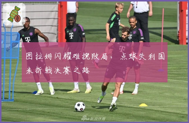 图拉姆闪耀难挽败局，点球失利国米折戟决赛之路