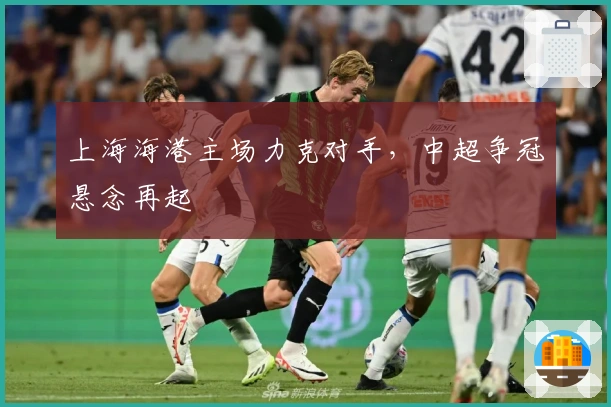上海海港主场力克对手，中超争冠悬念再起