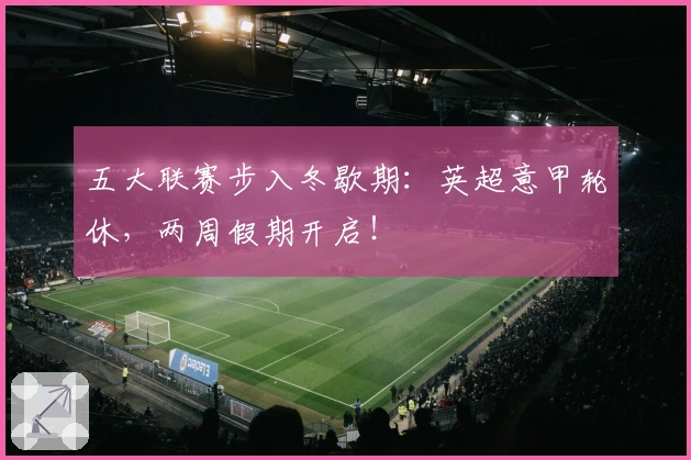 五大联赛步入冬歇期：英超意甲轮休，两周假期开启！