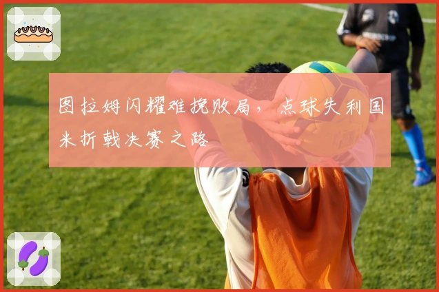 图拉姆闪耀难挽败局，点球失利国米折戟决赛之路