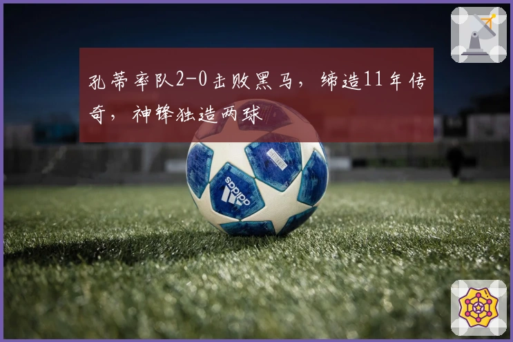 孔蒂率队2-0击败黑马,缔造11年传奇,神锋独造两球