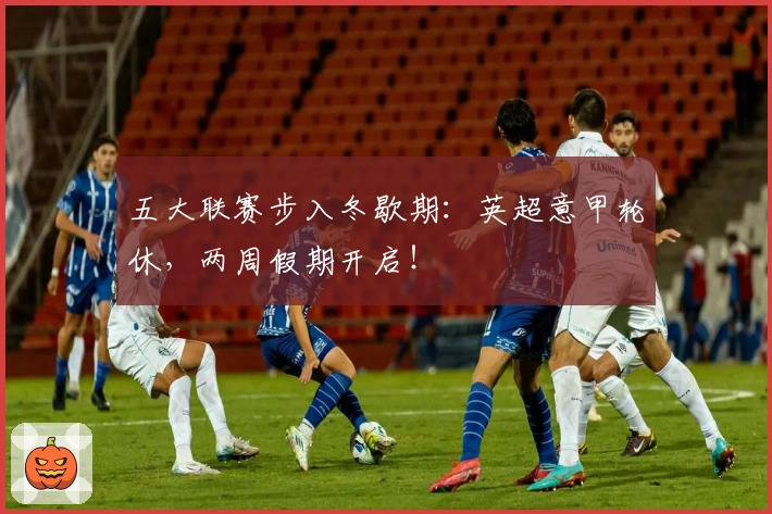 五大联赛步入冬歇期：英超意甲轮休，两周假期开启！