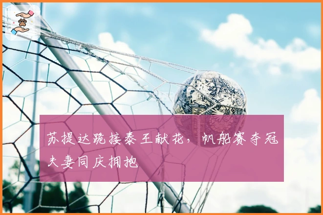 苏提达跪接泰王献花，帆船赛夺冠夫妻同庆拥抱