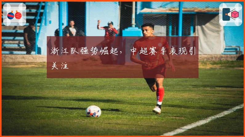 浙江队强势崛起,中超赛季表现引关注