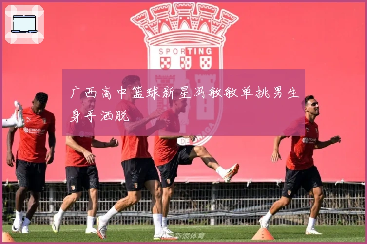 广西高中篮球新星冯敏敏单挑男生身手洒脱