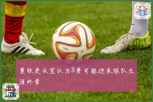 曼联更衣室认为B费可能迎来球队生涯终章