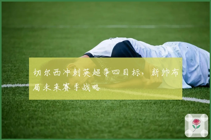 切尔西冲刺英超争四目标,新帅布局未来赛季战略